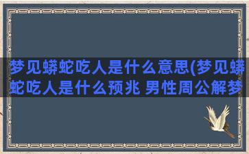 梦见蟒蛇吃人是什么意思(梦见蟒蛇吃人是什么预兆 男性周公解梦)